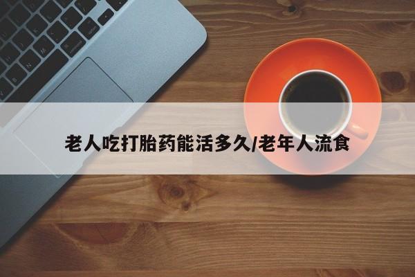 哪里有打胎药购买老人吃打胎药能活多久/老年人流食
