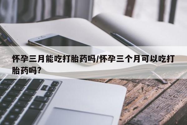 哪里有打胎药购买怀孕三月能吃打胎药吗/怀孕三个月可以吃打胎药吗?