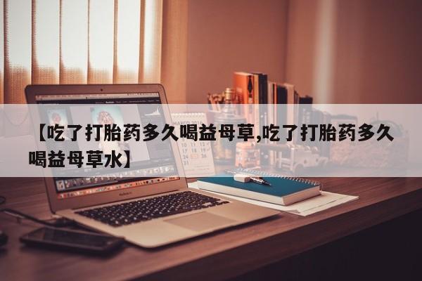 哪里有打胎药购买【吃了打胎药多久喝益母草,吃了打胎药多久喝益母草水】