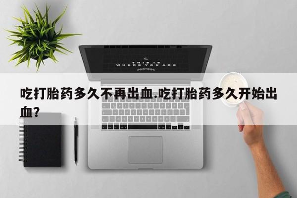 哪里有打胎药购买吃打胎药多久不再出血.吃打胎药多久开始出血？