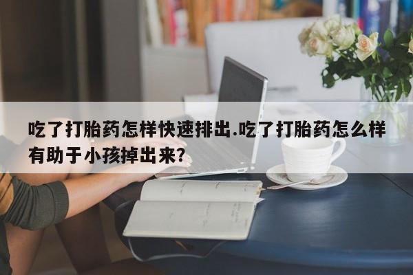 哪里有打胎药购买吃了打胎药怎样快速排出.吃了打胎药怎么样有助于小孩掉出来？