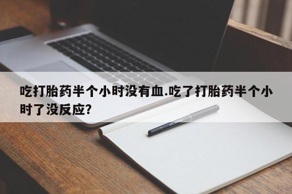 哪里有打胎药购买吃打胎药半个小时没有血.吃了打胎药半个小时了没反应？