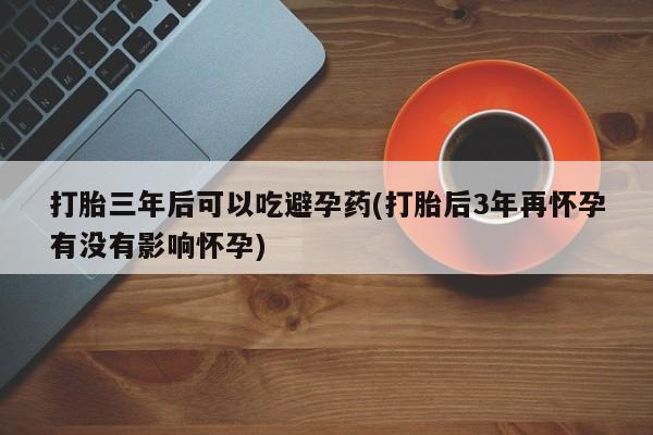 哪里有打胎药购买打胎三年后可以吃避孕药(打胎后3年再怀孕有没有影响怀孕)