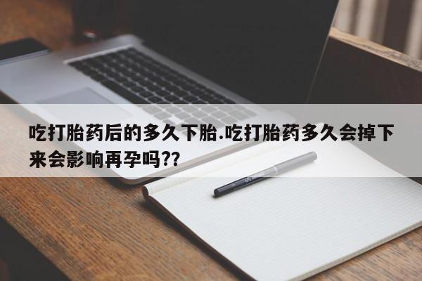 哪里有打胎药购买吃打胎药后的多久下胎.吃打胎药多久会掉下来会影响再孕吗?？