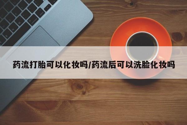 哪里有打胎药购买药流打胎可以化妆吗/药流后可以洗脸化妆吗