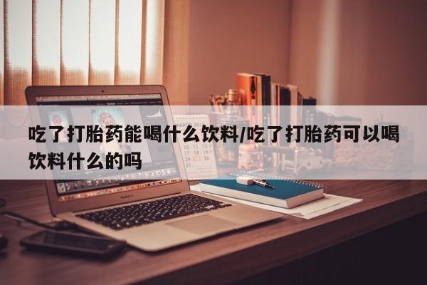 哪里有打胎药购买吃了打胎药能喝什么饮料/吃了打胎药可以喝饮料什么的吗