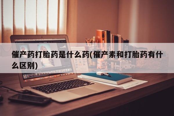 哪里有打胎药购买催产药打胎药是什么药(催产素和打胎药有什么区别)