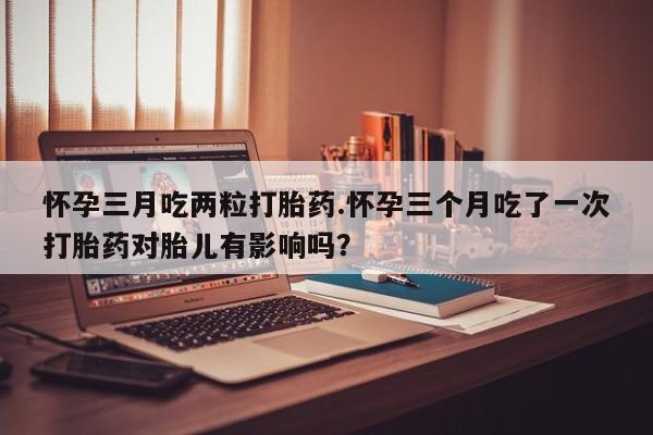 哪里有打胎药购买怀孕三月吃两粒打胎药.怀孕三个月吃了一次打胎药对胎儿有影响吗？