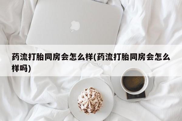 哪里有打胎药购买药流打胎同房会怎么样(药流打胎同房会怎么样吗)