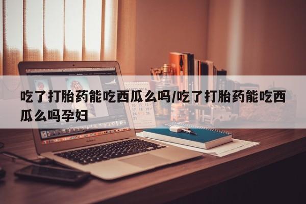 哪里有打胎药购买吃了打胎药能吃西瓜么吗/吃了打胎药能吃西瓜么吗孕妇