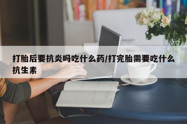 哪里有打胎药购买打胎后要抗炎吗吃什么药/打完胎需要吃什么抗生素