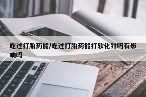 哪里有打胎药购买吃过打胎药能/吃过打胎药能打软化针吗有影响吗