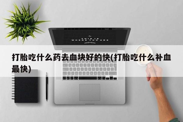 哪里有打胎药购买打胎吃什么药去血块好的快(打胎吃什么补血最快)