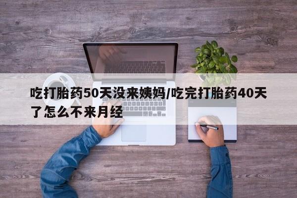 哪里有打胎药购买吃打胎药50天没来姨妈/吃完打胎药40天了怎么不来月经