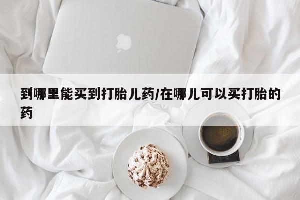 哪里有打胎药购买到哪里能买到打胎儿药/在哪儿可以买打胎的药