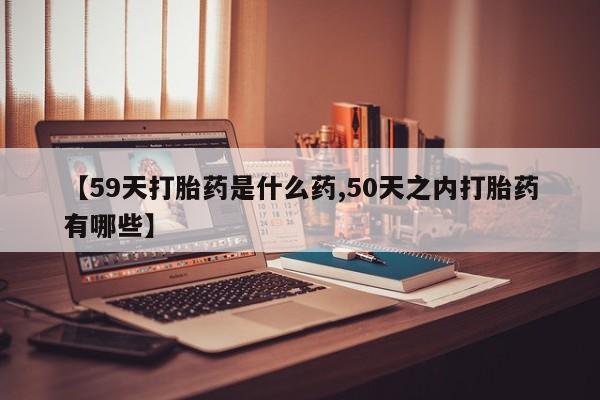 哪里有打胎药购买【59天打胎药是什么药,50天之内打胎药有哪些】