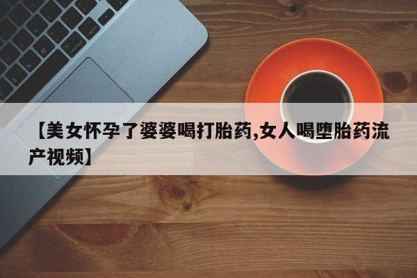 哪里有打胎药购买【美女怀孕了婆婆喝打胎药,女人喝堕胎药流产视频】