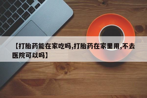 哪里有打胎药购买【打胎药能在家吃吗,打胎药在家里用,不去医院可以吗】