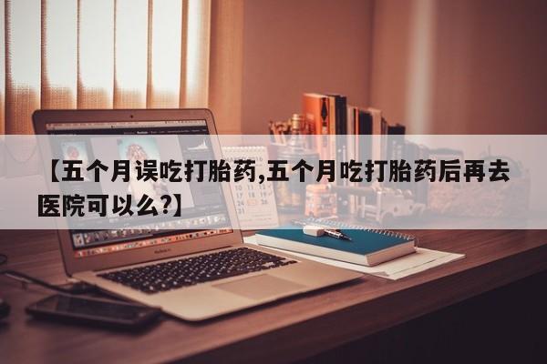 哪里有打胎药购买【五个月误吃打胎药,五个月吃打胎药后再去医院可以么?】