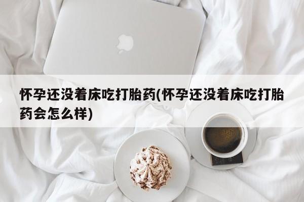 哪里有打胎药购买怀孕还没着床吃打胎药(怀孕还没着床吃打胎药会怎么样)