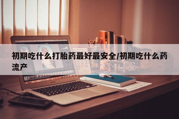 哪里有打胎药购买初期吃什么打胎药最好最安全/初期吃什么药流产