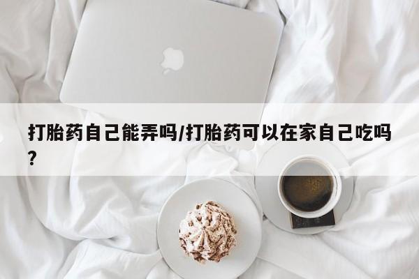 哪里有打胎药购买打胎药自己能弄吗/打胎药可以在家自己吃吗?