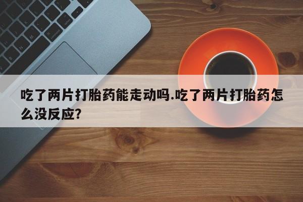 哪里有打胎药购买吃了两片打胎药能走动吗.吃了两片打胎药怎么没反应？