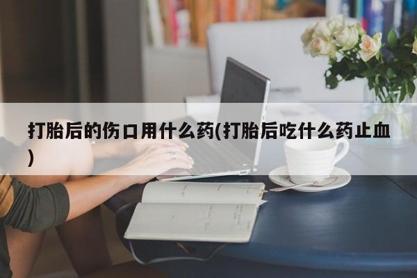哪里有打胎药购买打胎后的伤口用什么药(打胎后吃什么药止血)
