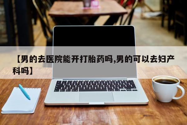 哪里有打胎药购买【男的去医院能开打胎药吗,男的可以去妇产科吗】