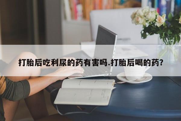 哪里有打胎药购买打胎后吃利尿的药有害吗.打胎后喝的药？