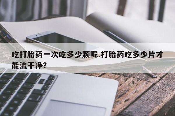 哪里有打胎药购买吃打胎药一次吃多少颗呢.打胎药吃多少片才能流干净？