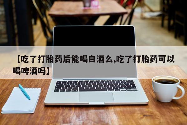 哪里有打胎药购买【吃了打胎药后能喝白酒么,吃了打胎药可以喝啤酒吗】