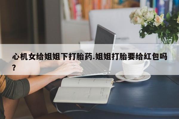 哪里有打胎药购买心机女给姐姐下打胎药.姐姐打胎要给红包吗？