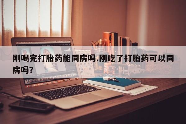 哪里有打胎药购买刚喝完打胎药能同房吗.刚吃了打胎药可以同房吗？