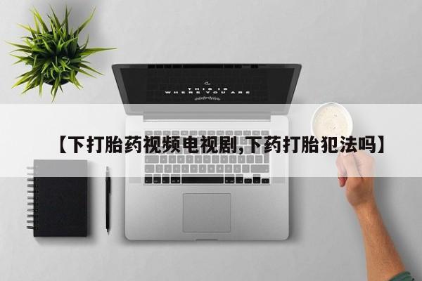 哪里有打胎药购买【下打胎药视频电视剧,下药打胎犯法吗】