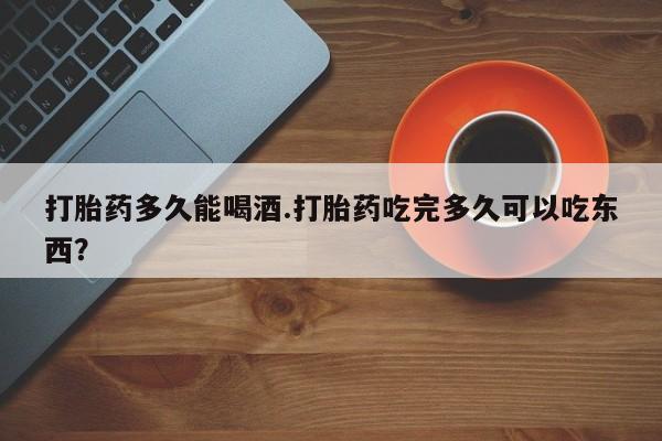 哪里有打胎药购买打胎药多久能喝酒.打胎药吃完多久可以吃东西？