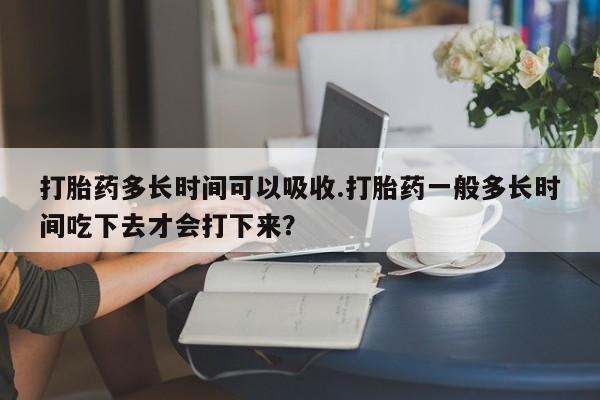 哪里有打胎药购买打胎药多长时间可以吸收.打胎药一般多长时间吃下去才会打下来？