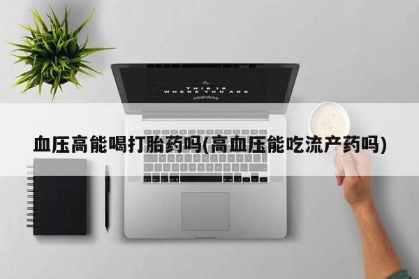 哪里有打胎药购买血压高能喝打胎药吗(高血压能吃流产药吗)