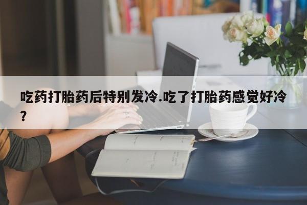 哪里有打胎药购买吃药打胎药后特别发冷.吃了打胎药感觉好冷？