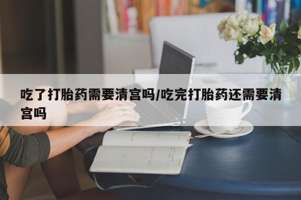 哪里有打胎药购买吃了打胎药需要清宫吗/吃完打胎药还需要清宫吗