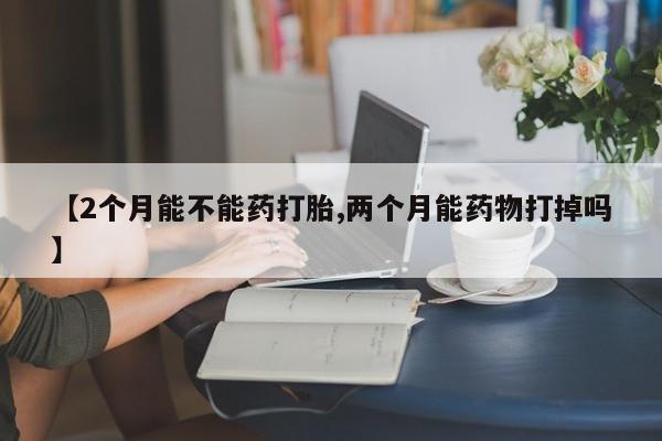 哪里有打胎药购买【2个月能不能药打胎,两个月能药物打掉吗】