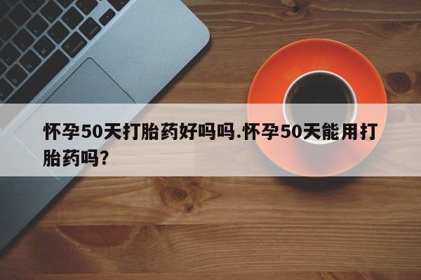 哪里有打胎药购买怀孕50天打胎药好吗吗.怀孕50天能用打胎药吗?